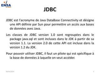 JDBC
JDBC est l'acronyme de Java DataBase Connectivity et désigne
une API définie par Sun pour permettre un accès aux bases
de données avec Java.
Les classes de JDBC version 1.0 sont regroupées dans le
package java.sql et sont incluses dans le JDK à partir de sa
version 1.1. La version 2.0 de cette API est incluse dans la
version 1.2 du JDK.
Pour pouvoir utiliser JDBC, il faut un pilote qui est spécifique à
la base de données à laquelle on veut accéder.
06/03/2024 3
 