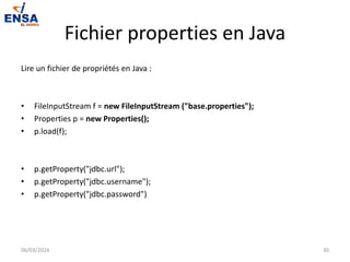 Fichier properties en Java
Lire un fichier de propriétés en Java :
• FileInputStream f = new FileInputStream ("base.properties");
• Properties p = new Properties();
• p.load(f);
• p.getProperty("jdbc.url");
• p.getProperty("jdbc.username");
• p.getProperty("jdbc.password")
06/03/2024 30
 