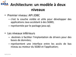 Architecture: un modèle à deux
niveaux
• Premier niveau: API JDBC
– c’est la couche visible et utile pour développer des
applications Java accédant à des SGBD;
– représentée par le package java.sql;
• Les niveaux inférieurs
– destinés à faciliter l’implantation de drivers pour des
bases de données;
– représentent une interface entre les accès de bas
niveau au moteur du SGBD et l’application;
06/03/2024 5
 