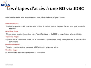 Les étapes d’accès à une BD via JDBC
Pour accéder à une base de données via JDBC, vous avez cinq étapes à suivre:
Première étape :
Préciser le type de driver que l'on veut utiliser, le Driver permet de gérer l'accès à un type particulier
de SGBD.
Deuxième étape :
Récupérer un objet « Connection » en s'identifiant auprès du SGBD et en précisant la base utilisée.
Troisième étape :
A partir de la connexion, créer un « statement » (Instruction SQL) correspondant à une requête
particulière.
Quatrième étape :
Exécuter ce statement au niveau du SGBD et traiter le type de retour.
Dernière étape :
Se déconnecter de la base en fermant la connexion.
06/03/2024 8
 