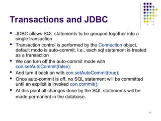 11
Transactions and JDBC
 JDBC allows SQL statements to be grouped together into a
single transaction
 Transaction control is performed by the Connection object,
default mode is auto-commit, I.e., each sql statement is treated
as a transaction
 We can turn off the auto-commit mode with
con.setAutoCommit(false);
 And turn it back on with con.setAutoCommit(true);
 Once auto-commit is off, no SQL statement will be committed
until an explicit is invoked con.commit();
 At this point all changes done by the SQL statements will be
made permanent in the database.
 