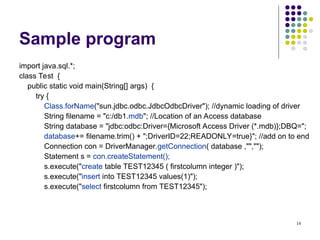 14
Sample program
import java.sql.*;
class Test {
public static void main(String[] args) {
try {
Class.forName("sun.jdbc.odbc.JdbcOdbcDriver"); //dynamic loading of driver
String filename = "c:/db1.mdb"; //Location of an Access database
String database = "jdbc:odbc:Driver={Microsoft Access Driver (*.mdb)};DBQ=";
database+= filename.trim() + ";DriverID=22;READONLY=true}"; //add on to end
Connection con = DriverManager.getConnection( database ,"","");
Statement s = con.createStatement();
s.execute("create table TEST12345 ( firstcolumn integer )");
s.execute("insert into TEST12345 values(1)");
s.execute("select firstcolumn from TEST12345");
 