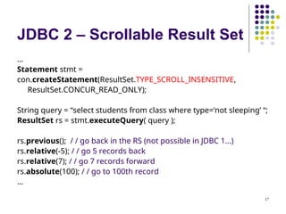 17
JDBC 2 – Scrollable Result Set
…
Statement stmt =
con.createStatement(ResultSet.TYPE_SCROLL_INSENSITIVE,
ResultSet.CONCUR_READ_ONLY);
String query = “select students from class where type=‘not sleeping’ “;
ResultSet rs = stmt.executeQuery( query );
rs.previous(); / / go back in the RS (not possible in JDBC 1…)
rs.relative(-5); / / go 5 records back
rs.relative(7); / / go 7 records forward
rs.absolute(100); / / go to 100th record
…
 