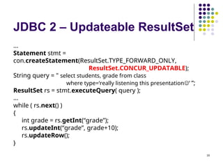 18
JDBC 2 – Updateable ResultSet
…
Statement stmt =
con.createStatement(ResultSet.TYPE_FORWARD_ONLY,
ResultSet.CONCUR_UPDATABLE);
String query = " select students, grade from class
where type=‘really listening this presentation’ “;
ResultSet rs = stmt.executeQuery( query );
…
while ( rs.next() )
{
int grade = rs.getInt(“grade”);
rs.updateInt(“grade”, grade+10);
rs.updateRow();
}
 
