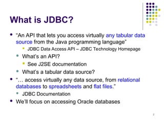 2
What is JDBC?
 “An API that lets you access virtually any tabular data
source from the Java programming language”
 JDBC Data Access API – JDBC Technology Homepage
 What’s an API?
 See J2SE documentation
 What’s a tabular data source?
 “… access virtually any data source, from relational
databases to spreadsheets and flat files.”
 JDBC Documentation
 We’ll focus on accessing Oracle databases
 