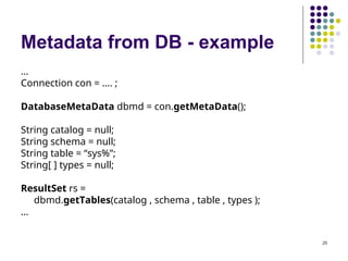 20
Metadata from DB - example
…
Connection con = …. ;
DatabaseMetaData dbmd = con.getMetaData();
String catalog = null;
String schema = null;
String table = “sys%”;
String[ ] types = null;
ResultSet rs =
dbmd.getTables(catalog , schema , table , types );
…
 