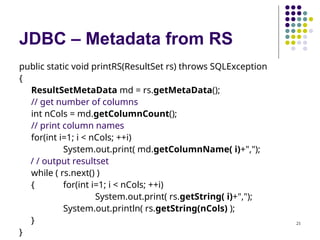 21
JDBC – Metadata from RS
public static void printRS(ResultSet rs) throws SQLException
{
ResultSetMetaData md = rs.getMetaData();
// get number of columns
int nCols = md.getColumnCount();
// print column names
for(int i=1; i < nCols; ++i)
System.out.print( md.getColumnName( i)+",");
/ / output resultset
while ( rs.next() )
{ for(int i=1; i < nCols; ++i)
System.out.print( rs.getString( i)+",");
System.out.println( rs.getString(nCols) );
}
}
 