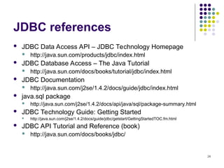 24
JDBC references
 JDBC Data Access API – JDBC Technology Homepage
 http://java.sun.com/products/jdbc/index.html
 JDBC Database Access – The Java Tutorial
 http://java.sun.com/docs/books/tutorial/jdbc/index.html
 JDBC Documentation
 http://java.sun.com/j2se/1.4.2/docs/guide/jdbc/index.html
 java.sql package
 http://java.sun.com/j2se/1.4.2/docs/api/java/sql/package-summary.html
 JDBC Technology Guide: Getting Started
 http://java.sun.com/j2se/1.4.2/docs/guide/jdbc/getstart/GettingStartedTOC.fm.html
 JDBC API Tutorial and Reference (book)
 http://java.sun.com/docs/books/jdbc/
 