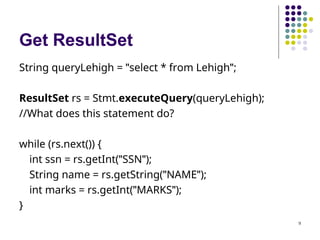 9
Get ResultSet
String queryLehigh = "select * from Lehigh";
ResultSet rs = Stmt.executeQuery(queryLehigh);
//What does this statement do?
while (rs.next()) {
int ssn = rs.getInt("SSN");
String name = rs.getString("NAME");
int marks = rs.getInt("MARKS");
}
 