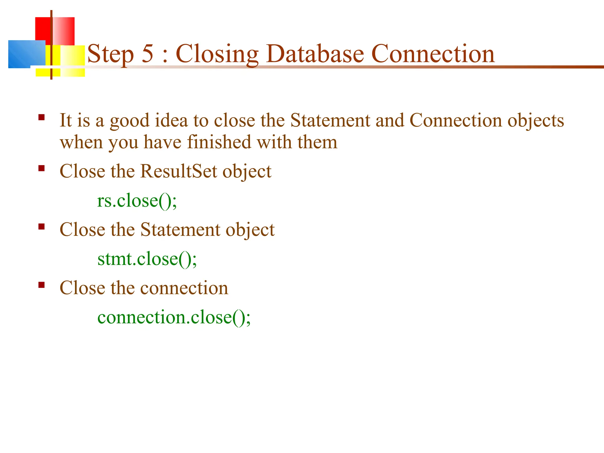 Step 5 : Closing Database Connection
 It is a good idea to close the Statement and Connection objects
when you have finished with them
 Close the ResultSet object
rs.close();
 Close the Statement object
stmt.close();
 Close the connection
connection.close();
 