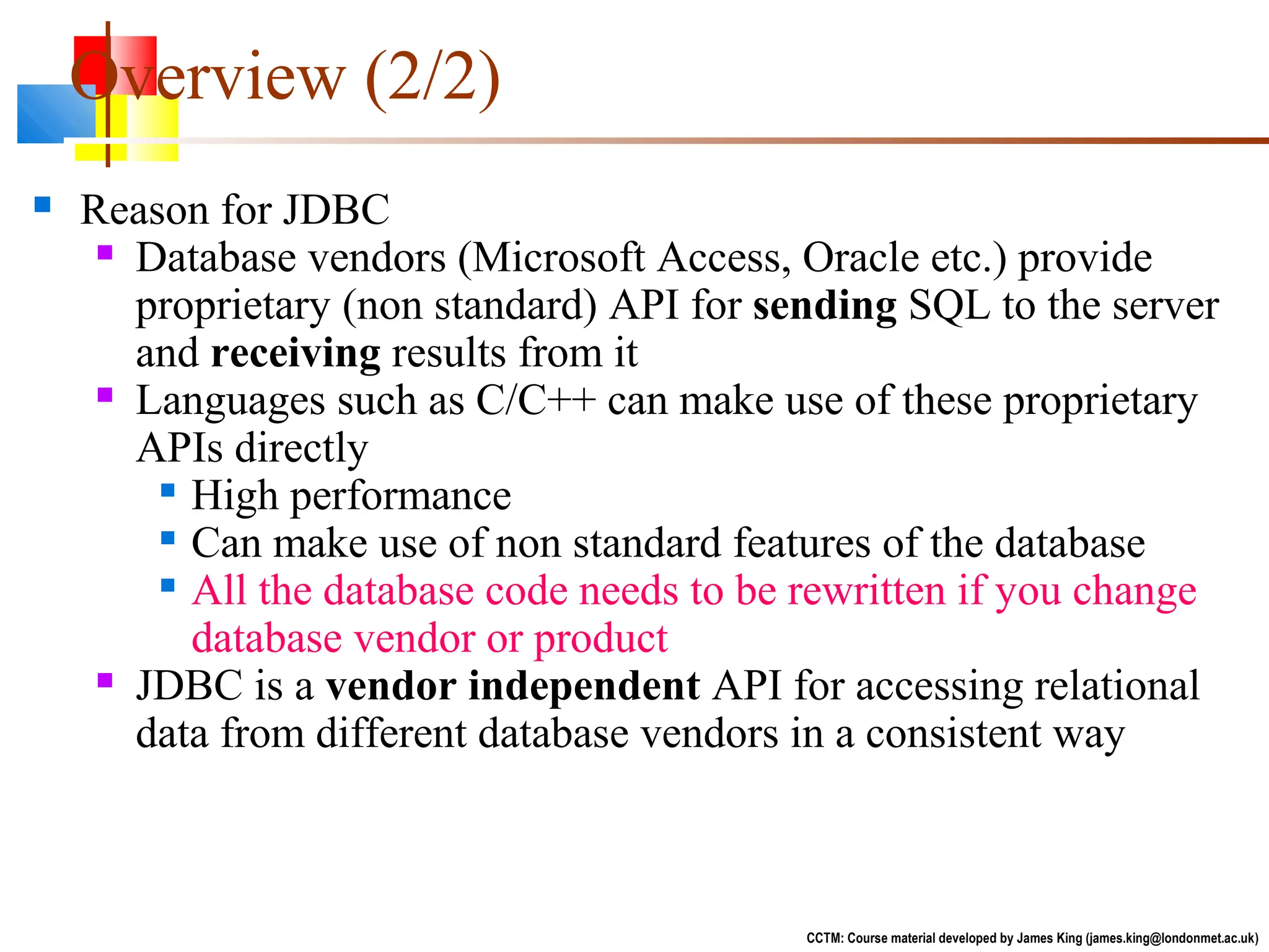  Reason for JDBC
 Database vendors (Microsoft Access, Oracle etc.) provide
proprietary (non standard) API for sending SQL to the server
and receiving results from it
 Languages such as C/C++ can make use of these proprietary
APIs directly

High performance

Can make use of non standard features of the database

All the database code needs to be rewritten if you change
database vendor or product
 JDBC is a vendor independent API for accessing relational
data from different database vendors in a consistent way
CCTM: Course material developed by James King (james.king@londonmet.ac.uk)
Overview (2/2)
 