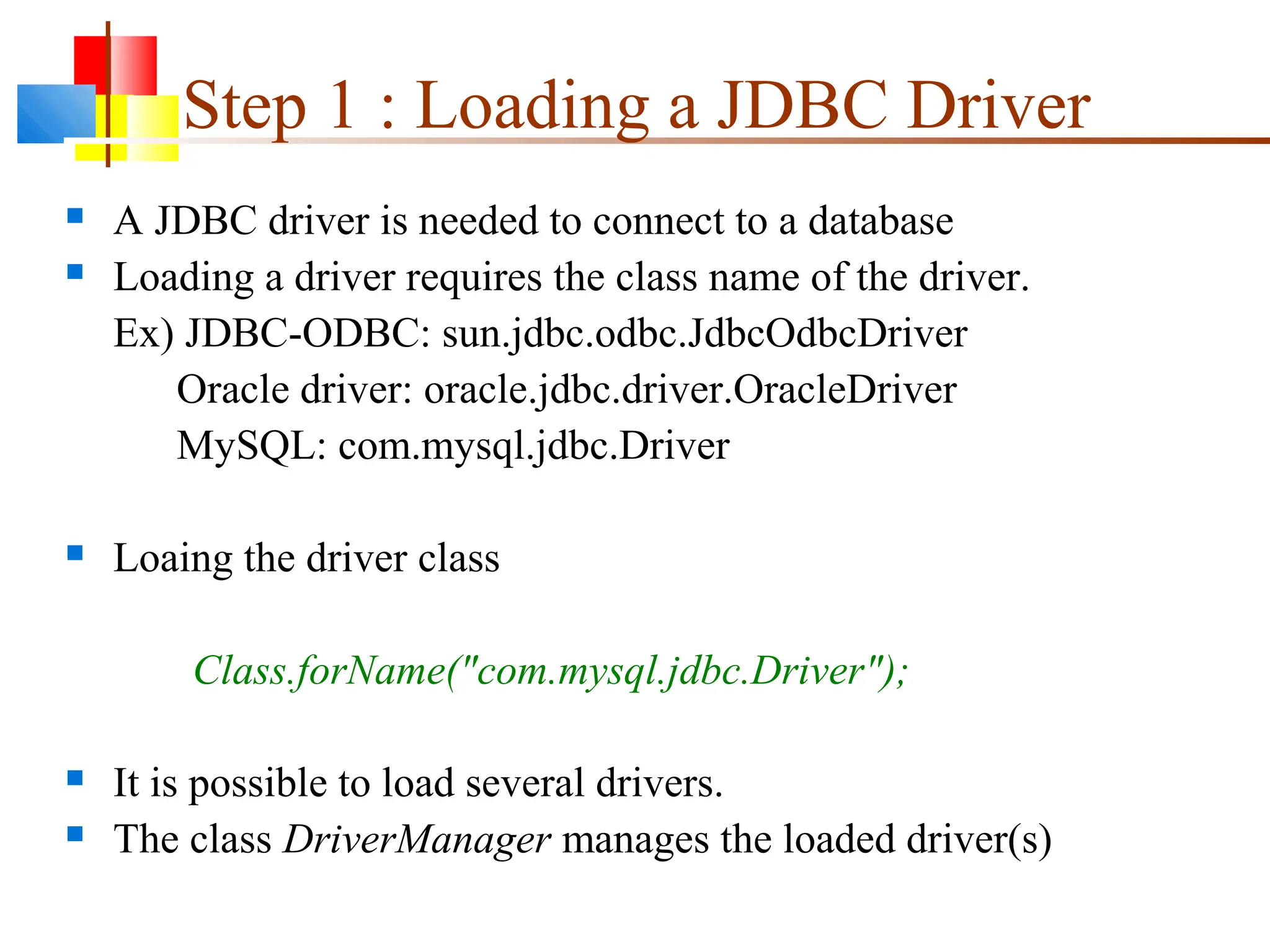 Step 1 : Loading a JDBC Driver
 A JDBC driver is needed to connect to a database
 Loading a driver requires the class name of the driver.
Ex) JDBC-ODBC: sun.jdbc.odbc.JdbcOdbcDriver
Oracle driver: oracle.jdbc.driver.OracleDriver
MySQL: com.mysql.jdbc.Driver
 Loaing the driver class
Class.forName("com.mysql.jdbc.Driver");
 It is possible to load several drivers.
 The class DriverManager manages the loaded driver(s)
 