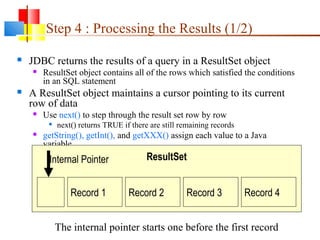 Step 4 : Processing the Results (1/2)
 JDBC returns the results of a query in a ResultSet object
 ResultSet object contains all of the rows which satisfied the conditions
in an SQL statement
 A ResultSet object maintains a cursor pointing to its current
row of data
 Use next() to step through the result set row by row

next() returns TRUE if there are still remaining records
 getString(), getInt(), and getXXX() assign each value to a Java
variable
Record 1 Record 2 Record 3 Record 4
ResultSet
Internal Pointer
The internal pointer starts one before the first record
 