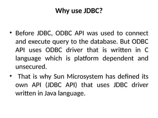 Why use JDBC?
• Before JDBC, ODBC API was used to connect
and execute query to the database. But ODBC
API uses ODBC driver that is written in C
language which is platform dependent and
unsecured.
• That is why Sun Microsystem has defined its
own API (JDBC API) that uses JDBC driver
written in Java language.
 
