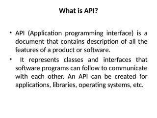 What is API?
• API (Application programming interface) is a
document that contains description of all the
features of a product or software.
• It represents classes and interfaces that
software programs can follow to communicate
with each other. An API can be created for
applications, libraries, operating systems, etc.
 