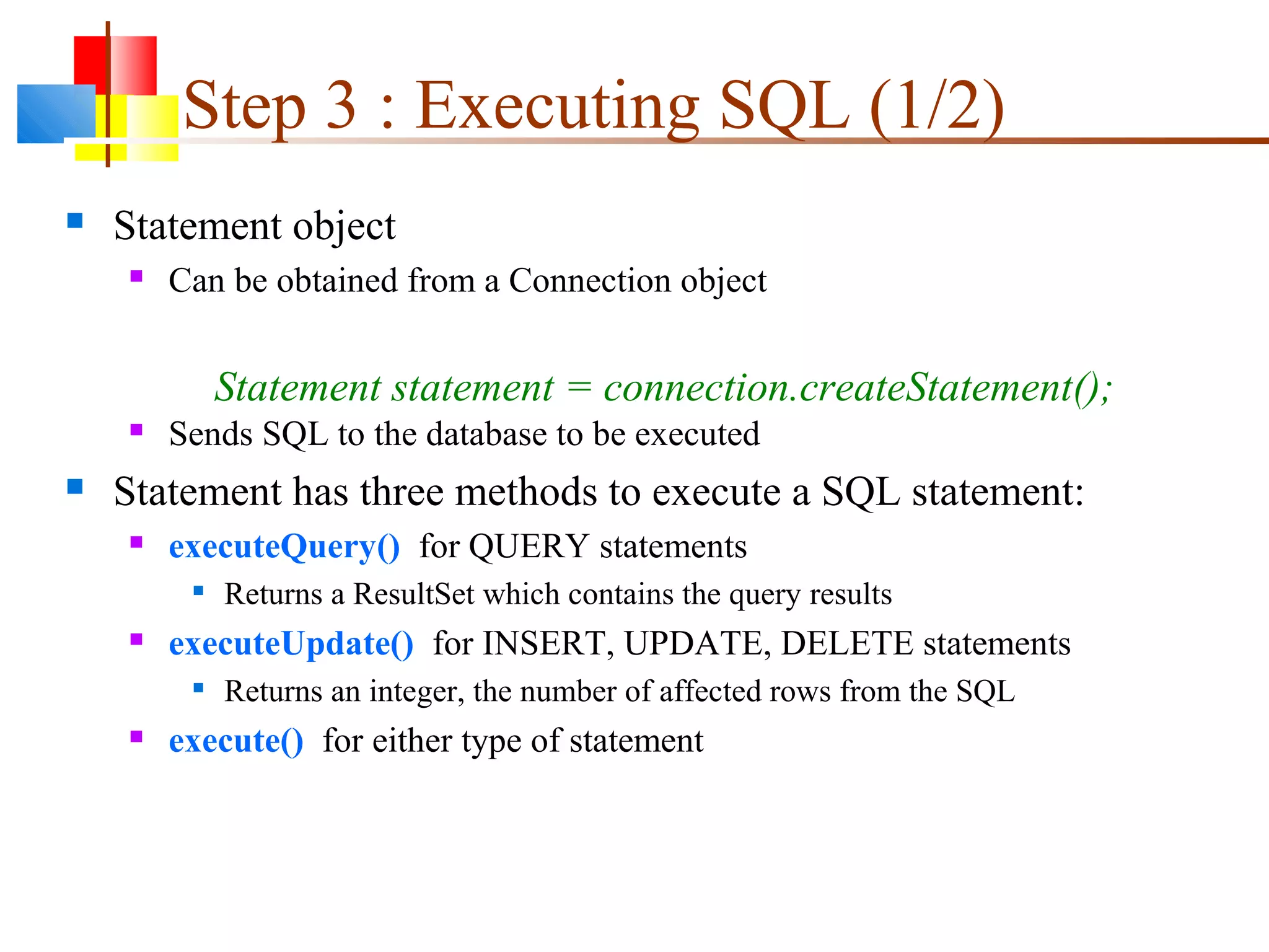 Step 3 : Executing SQL (1/2)
 Statement object
 Can be obtained from a Connection object
 Sends SQL to the database to be executed
 Statement has three methods to execute a SQL statement:
 executeQuery() for QUERY statements

Returns a ResultSet which contains the query results
 executeUpdate() for INSERT, UPDATE, DELETE statements

Returns an integer, the number of affected rows from the SQL
 execute() for either type of statement
Statement statement = connection.createStatement();
 