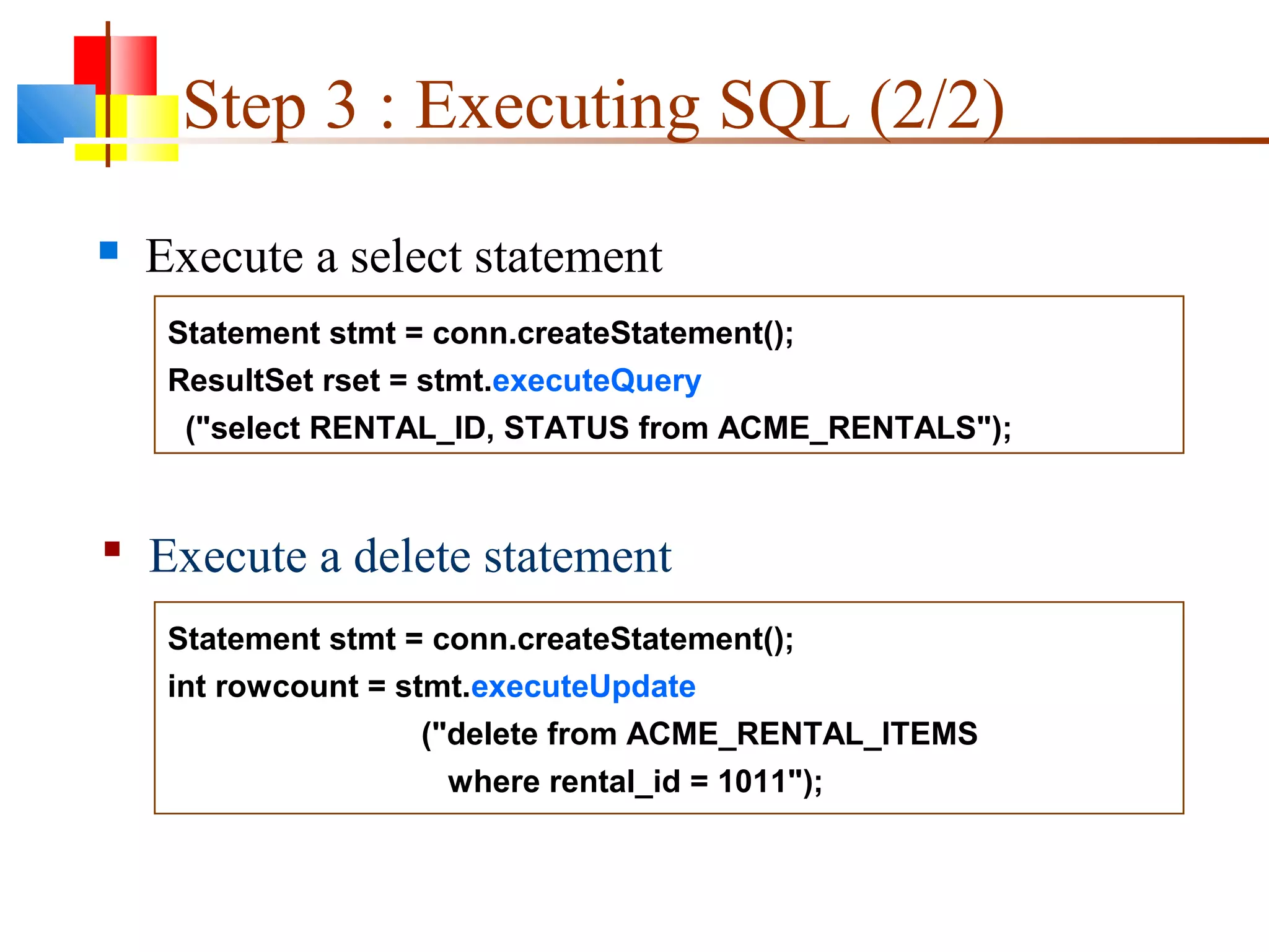Statement stmt = conn.createStatement();
ResultSet rset = stmt.executeQuery
("select RENTAL_ID, STATUS from ACME_RENTALS");
Statement stmt = conn.createStatement();
int rowcount = stmt.executeUpdate
("delete from ACME_RENTAL_ITEMS
where rental_id = 1011");
Step 3 : Executing SQL (2/2)
 Execute a select statement
 Execute a delete statement
 