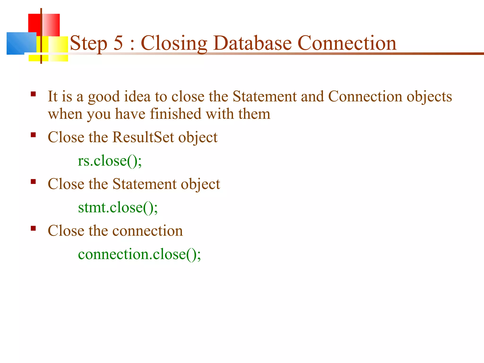 Step 5 : Closing Database Connection
 It is a good idea to close the Statement and Connection objects
when you have finished with them
 Close the ResultSet object
rs.close();
 Close the Statement object
stmt.close();
 Close the connection
connection.close();
 