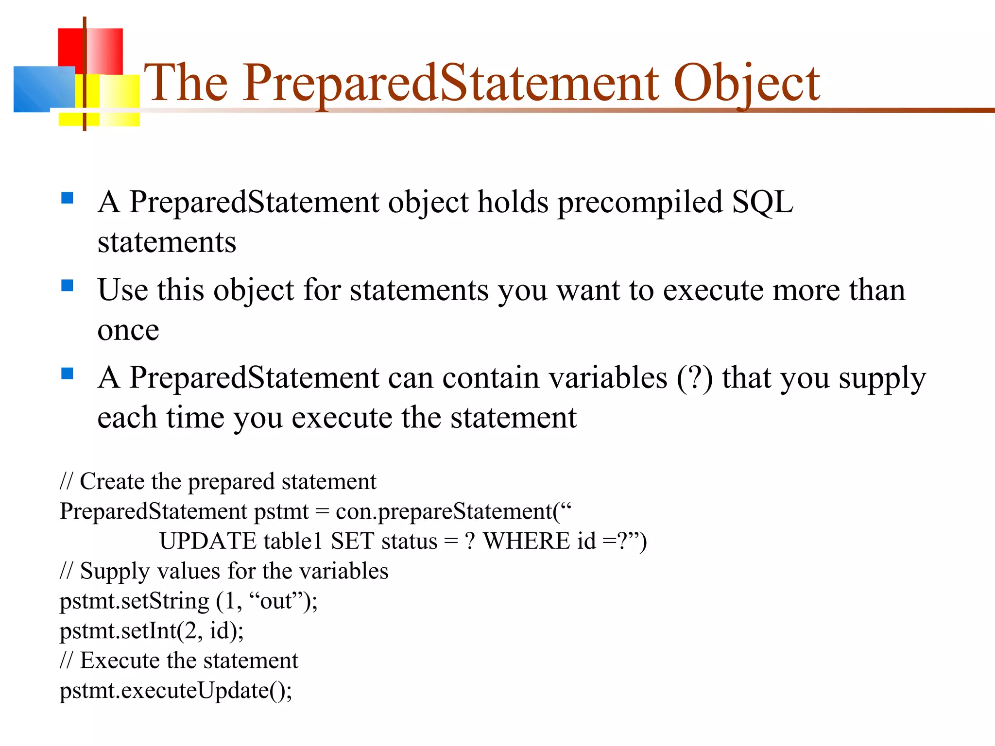 The PreparedStatement Object
 A PreparedStatement object holds precompiled SQL
statements
 Use this object for statements you want to execute more than
once
 A PreparedStatement can contain variables (?) that you supply
each time you execute the statement
// Create the prepared statement
PreparedStatement pstmt = con.prepareStatement(“
UPDATE table1 SET status = ? WHERE id =?”)
// Supply values for the variables
pstmt.setString (1, “out”);
pstmt.setInt(2, id);
// Execute the statement
pstmt.executeUpdate();
 