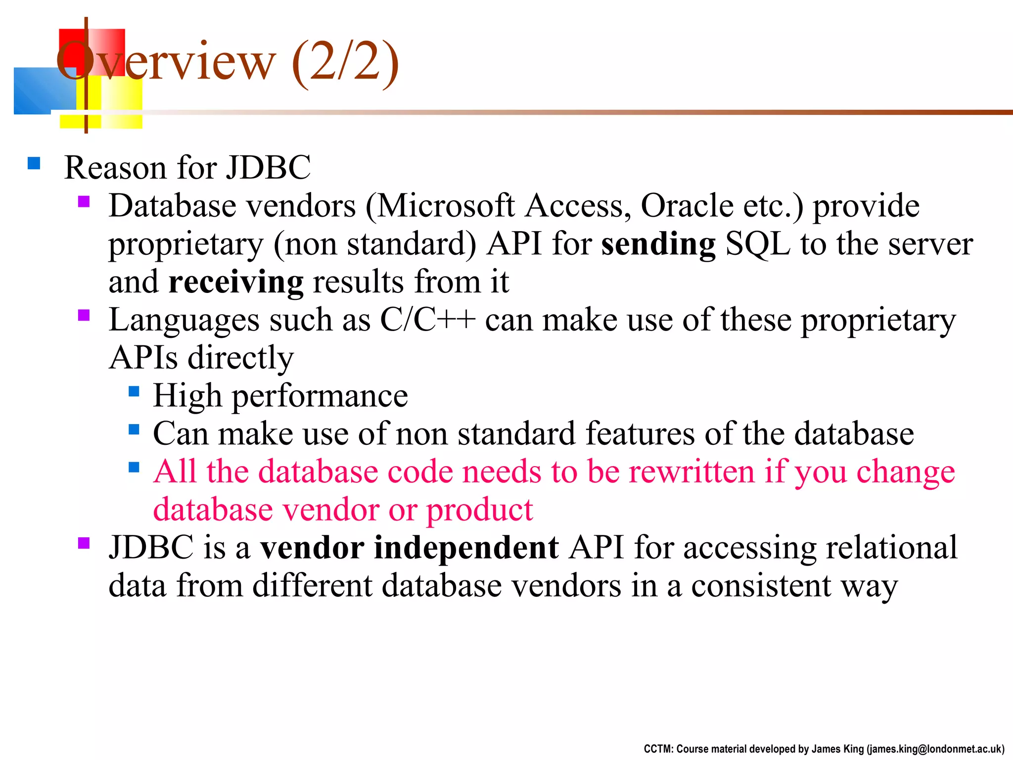  Reason for JDBC
 Database vendors (Microsoft Access, Oracle etc.) provide
proprietary (non standard) API for sending SQL to the server
and receiving results from it
 Languages such as C/C++ can make use of these proprietary
APIs directly

High performance

Can make use of non standard features of the database

All the database code needs to be rewritten if you change
database vendor or product
 JDBC is a vendor independent API for accessing relational
data from different database vendors in a consistent way
CCTM: Course material developed by James King (james.king@londonmet.ac.uk)
Overview (2/2)
 