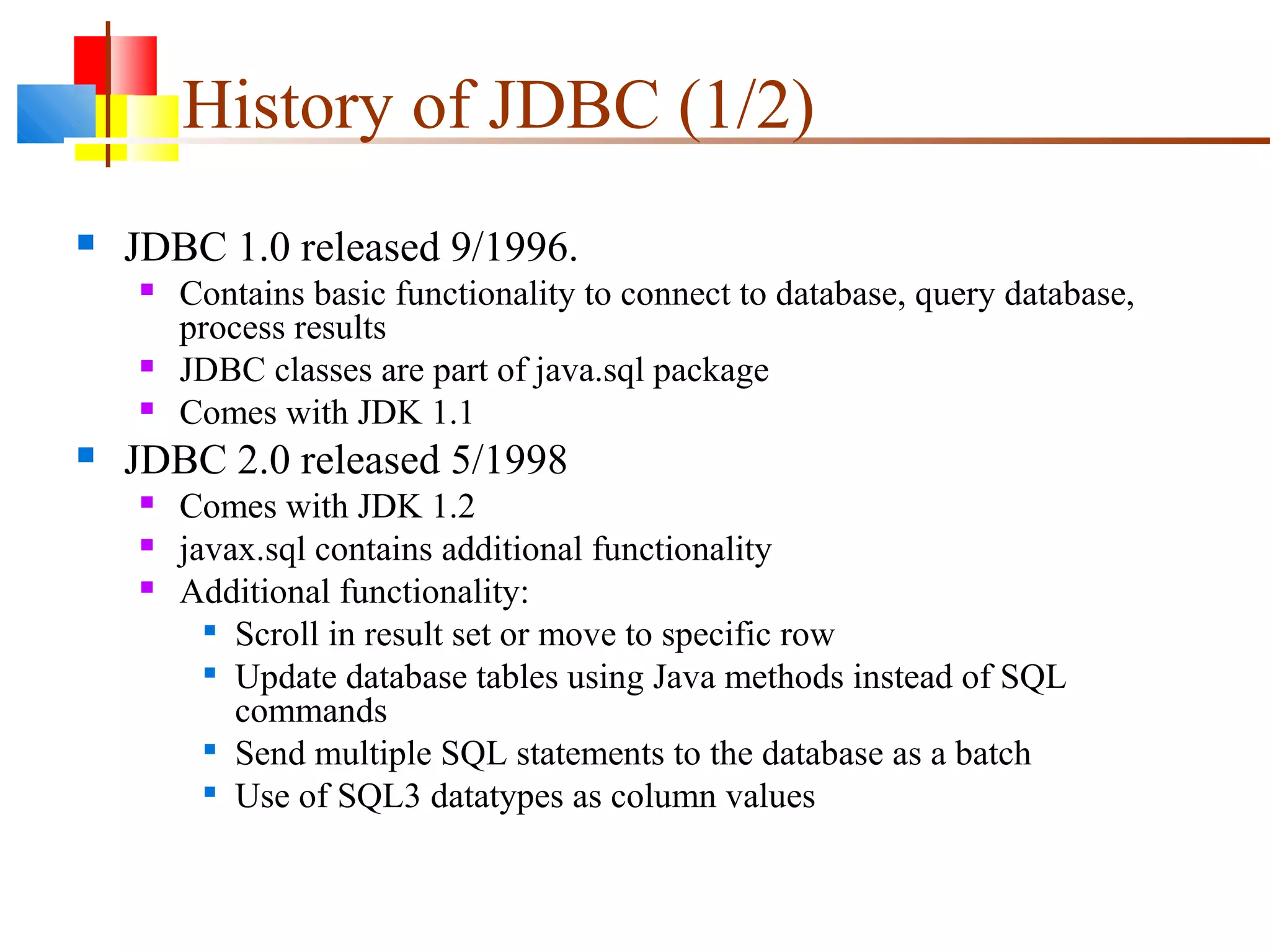 History of JDBC (1/2)
 JDBC 1.0 released 9/1996.
 Contains basic functionality to connect to database, query database,
process results
 JDBC classes are part of java.sql package
 Comes with JDK 1.1
 JDBC 2.0 released 5/1998
 Comes with JDK 1.2
 javax.sql contains additional functionality
 Additional functionality:

Scroll in result set or move to specific row

Update database tables using Java methods instead of SQL
commands

Send multiple SQL statements to the database as a batch

Use of SQL3 datatypes as column values
 