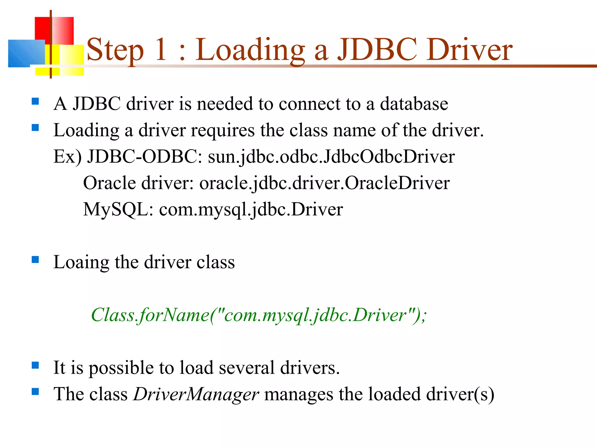 Step 1 : Loading a JDBC Driver
 A JDBC driver is needed to connect to a database
 Loading a driver requires the class name of the driver.
Ex) JDBC-ODBC: sun.jdbc.odbc.JdbcOdbcDriver
Oracle driver: oracle.jdbc.driver.OracleDriver
MySQL: com.mysql.jdbc.Driver
 Loaing the driver class
Class.forName("com.mysql.jdbc.Driver");
 It is possible to load several drivers.
 The class DriverManager manages the loaded driver(s)
 