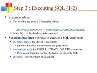 Step 3 : Executing SQL (1/2)
 Statement object
 Can be obtained from a Connection object
 Sends SQL to the database to be executed
 Statement has three methods to execute a SQL statement:
 executeQuery() for QUERY statements

Returns a ResultSet which contains the query results
 executeUpdate() for INSERT, UPDATE, DELETE statements

Returns an integer, the number of affected rows from the SQL
 execute() for either type of statement
Statement statement = connection.createStatement();
 