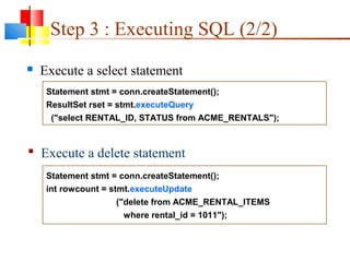 Statement stmt = conn.createStatement();
ResultSet rset = stmt.executeQuery
("select RENTAL_ID, STATUS from ACME_RENTALS");
Statement stmt = conn.createStatement();
int rowcount = stmt.executeUpdate
("delete from ACME_RENTAL_ITEMS
where rental_id = 1011");
Step 3 : Executing SQL (2/2)
 Execute a select statement
 Execute a delete statement
 