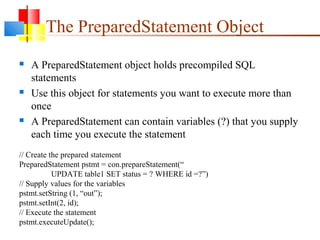 The PreparedStatement Object
 A PreparedStatement object holds precompiled SQL
statements
 Use this object for statements you want to execute more than
once
 A PreparedStatement can contain variables (?) that you supply
each time you execute the statement
// Create the prepared statement
PreparedStatement pstmt = con.prepareStatement(“
UPDATE table1 SET status = ? WHERE id =?”)
// Supply values for the variables
pstmt.setString (1, “out”);
pstmt.setInt(2, id);
// Execute the statement
pstmt.executeUpdate();
 