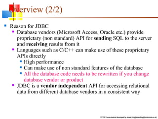  Reason for JDBC
 Database vendors (Microsoft Access, Oracle etc.) provide
proprietary (non standard) API for sending SQL to the server
and receiving results from it
 Languages such as C/C++ can make use of these proprietary
APIs directly

High performance

Can make use of non standard features of the database

All the database code needs to be rewritten if you change
database vendor or product
 JDBC is a vendor independent API for accessing relational
data from different database vendors in a consistent way
CCTM: Course material developed by James King (james.king@londonmet.ac.uk)
Overview (2/2)
 