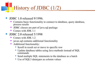 History of JDBC (1/2)
 JDBC 1.0 released 9/1996.
 Contains basic functionality to connect to database, query database,
process results
 JDBC classes are part of java.sql package
 Comes with JDK 1.1
 JDBC 2.0 released 5/1998
 Comes with JDK 1.2
 javax.sql contains additional functionality
 Additional functionality:

Scroll in result set or move to specific row

Update database tables using Java methods instead of SQL
commands

Send multiple SQL statements to the database as a batch

Use of SQL3 datatypes as column values
 