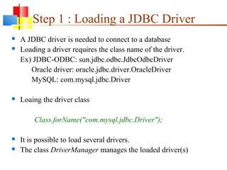 Step 1 : Loading a JDBC Driver
 A JDBC driver is needed to connect to a database
 Loading a driver requires the class name of the driver.
Ex) JDBC-ODBC: sun.jdbc.odbc.JdbcOdbcDriver
Oracle driver: oracle.jdbc.driver.OracleDriver
MySQL: com.mysql.jdbc.Driver
 Loaing the driver class
Class.forName("com.mysql.jdbc.Driver");
 It is possible to load several drivers.
 The class DriverManager manages the loaded driver(s)
 