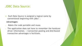 JDBC Data Source:
 Each Data Source is assigned a logical name by
conventional beginning with jdbc/ .
Advantages:
o Makes the code portable and reuse.
o The application does not have to remember the hardcore
driver information. ○ Connection pooling and distributed
transaction advantages is facilitate.
 