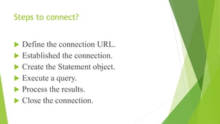 Steps to connect?
 Define the connection URL.
 Established the connection.
 Create the Statement object.
 Execute a query.
 Process the results.
 Close the connection.
 