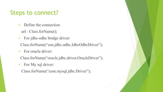 Steps to connect?
 Define the connection
url : Class.forName();
 For jdbc-odbc bridge driver:
Class.forName(“sun.jdbc.odbc.JdbcOdbcDriver”);
 For oracle driver:
Class.forName(“oracle.jdbc.driver.OracleDriver”);
 For My sql driver:
Class.forName(“com.mysql.jdbc.Driver”);
 