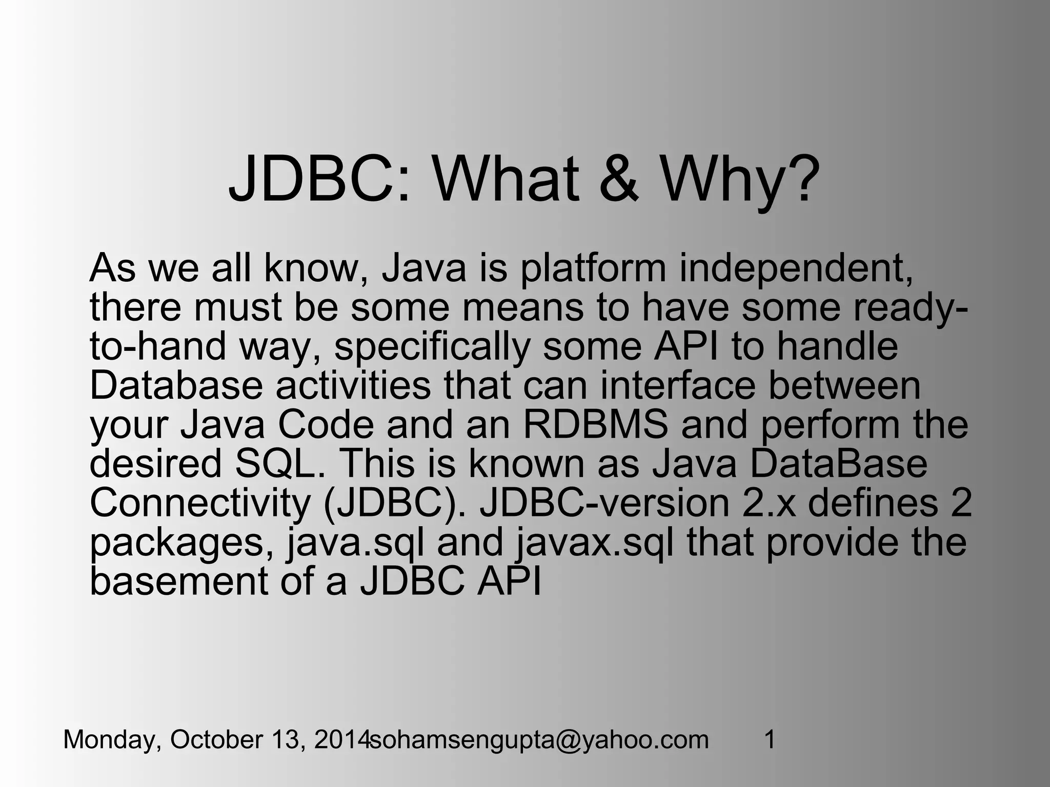JDBC: What & Why? 
As we all know, Java is platform independent, 
there must be some means to have some ready-to- 
hand way, specifically some API to handle 
Database activities that can interface between 
your Java Code and an RDBMS and perform the 
desired SQL. This is known as Java DataBase 
Connectivity (JDBC). JDBC-version 2.x defines 2 
packages, java.sql and javax.sql that provide the 
basement of a JDBC API 
Monday, October 13, 2014sohamsengupta@yahoo.com 1 
 