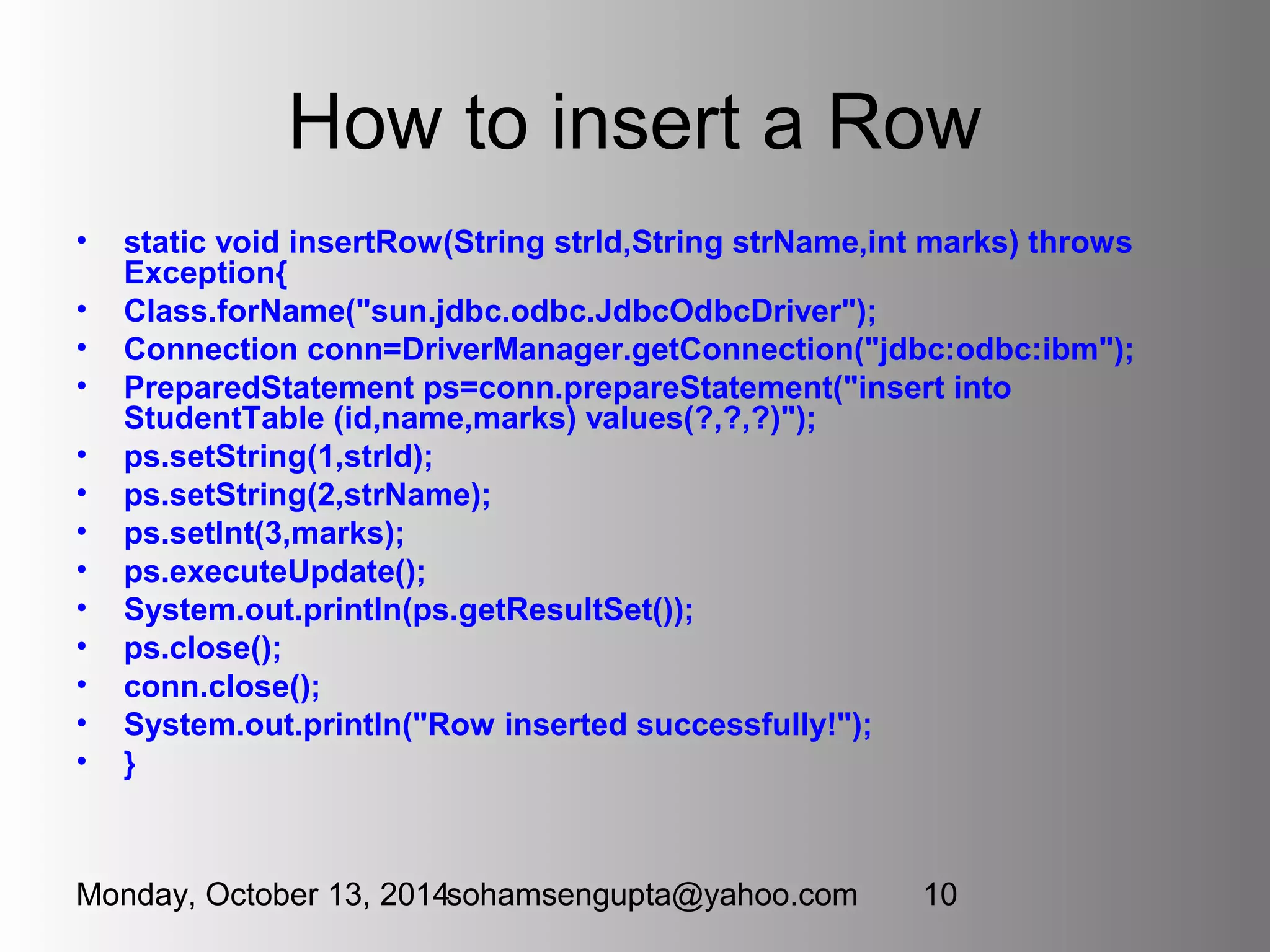How to insert a Row 
• static void insertRow(String strId,String strName,int marks) throws 
Exception{ 
• Class.forName("sun.jdbc.odbc.JdbcOdbcDriver"); 
• Connection conn=DriverManager.getConnection("jdbc:odbc:ibm"); 
• PreparedStatement ps=conn.prepareStatement("insert into 
StudentTable (id,name,marks) values(?,?,?)"); 
• ps.setString(1,strId); 
• ps.setString(2,strName); 
• ps.setInt(3,marks); 
• ps.executeUpdate(); 
• System.out.println(ps.getResultSet()); 
• ps.close(); 
• conn.close(); 
• System.out.println("Row inserted successfully!"); 
• } 
Monday, October 13, 2014sohamsengupta@yahoo.com 10 
 