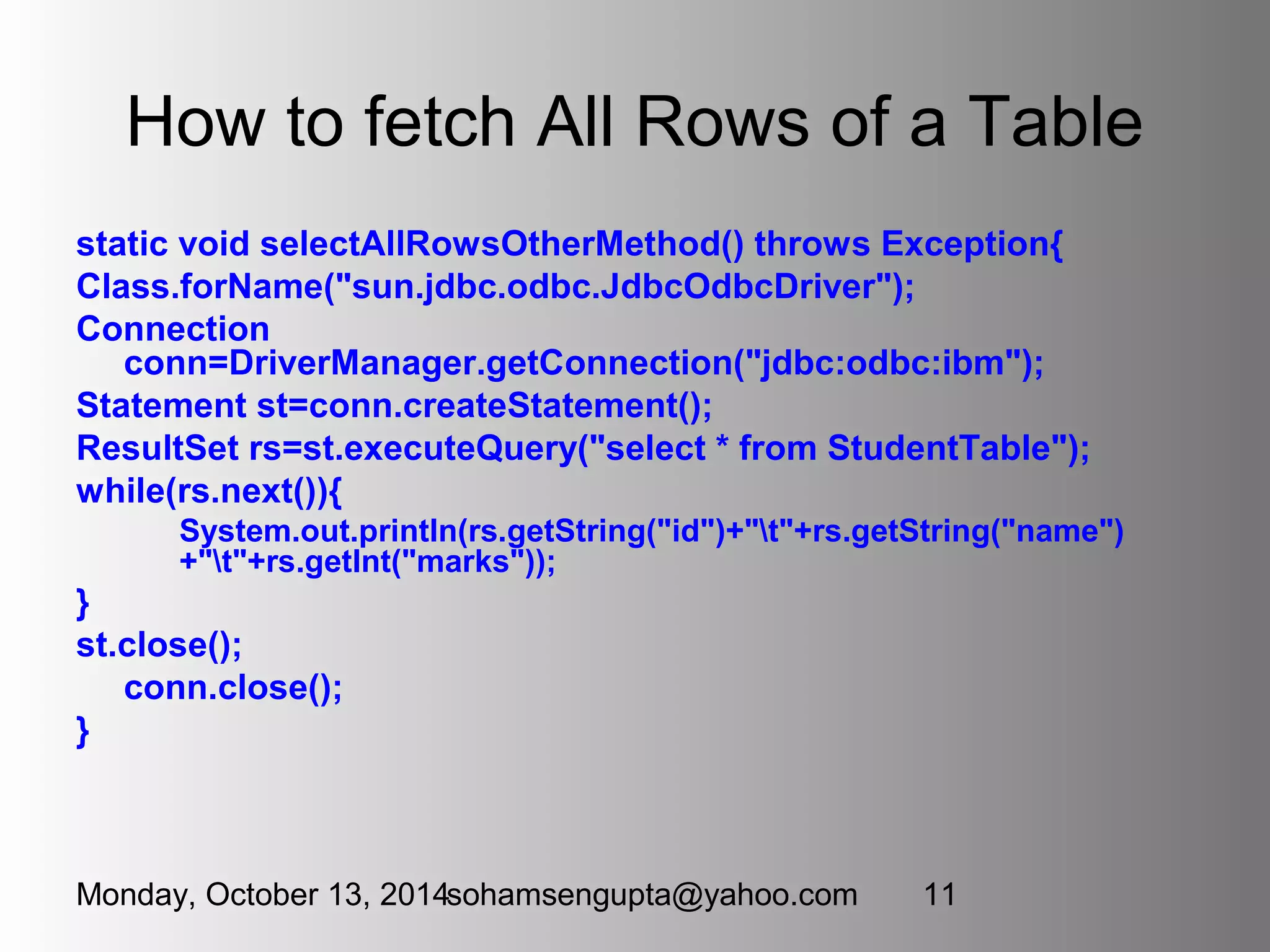 How to fetch All Rows of a Table 
static void selectAllRowsOtherMethod() throws Exception{ 
Class.forName("sun.jdbc.odbc.JdbcOdbcDriver"); 
Connection 
conn=DriverManager.getConnection("jdbc:odbc:ibm"); 
Statement st=conn.createStatement(); 
ResultSet rs=st.executeQuery("select * from StudentTable"); 
while(rs.next()){ 
System.out.println(rs.getString("id")+"t"+rs.getString("name") 
+"t"+rs.getInt("marks")); 
} 
st.close(); 
conn.close(); 
} 
Monday, October 13, 2014sohamsengupta@yahoo.com 11 
 