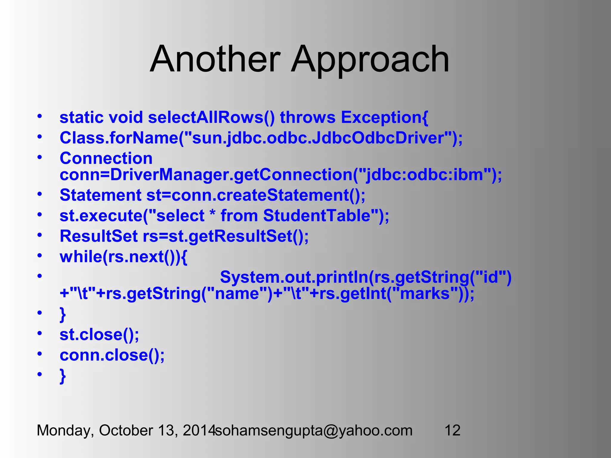 Another Approach 
• static void selectAllRows() throws Exception{ 
• Class.forName("sun.jdbc.odbc.JdbcOdbcDriver"); 
• Connection 
conn=DriverManager.getConnection("jdbc:odbc:ibm"); 
• Statement st=conn.createStatement(); 
• st.execute("select * from StudentTable"); 
• ResultSet rs=st.getResultSet(); 
• while(rs.next()){ 
• System.out.println(rs.getString("id") 
+"t"+rs.getString("name")+"t"+rs.getInt("marks")); 
• } 
• st.close(); 
• conn.close(); 
• } 
Monday, October 13, 2014sohamsengupta@yahoo.com 12 
 