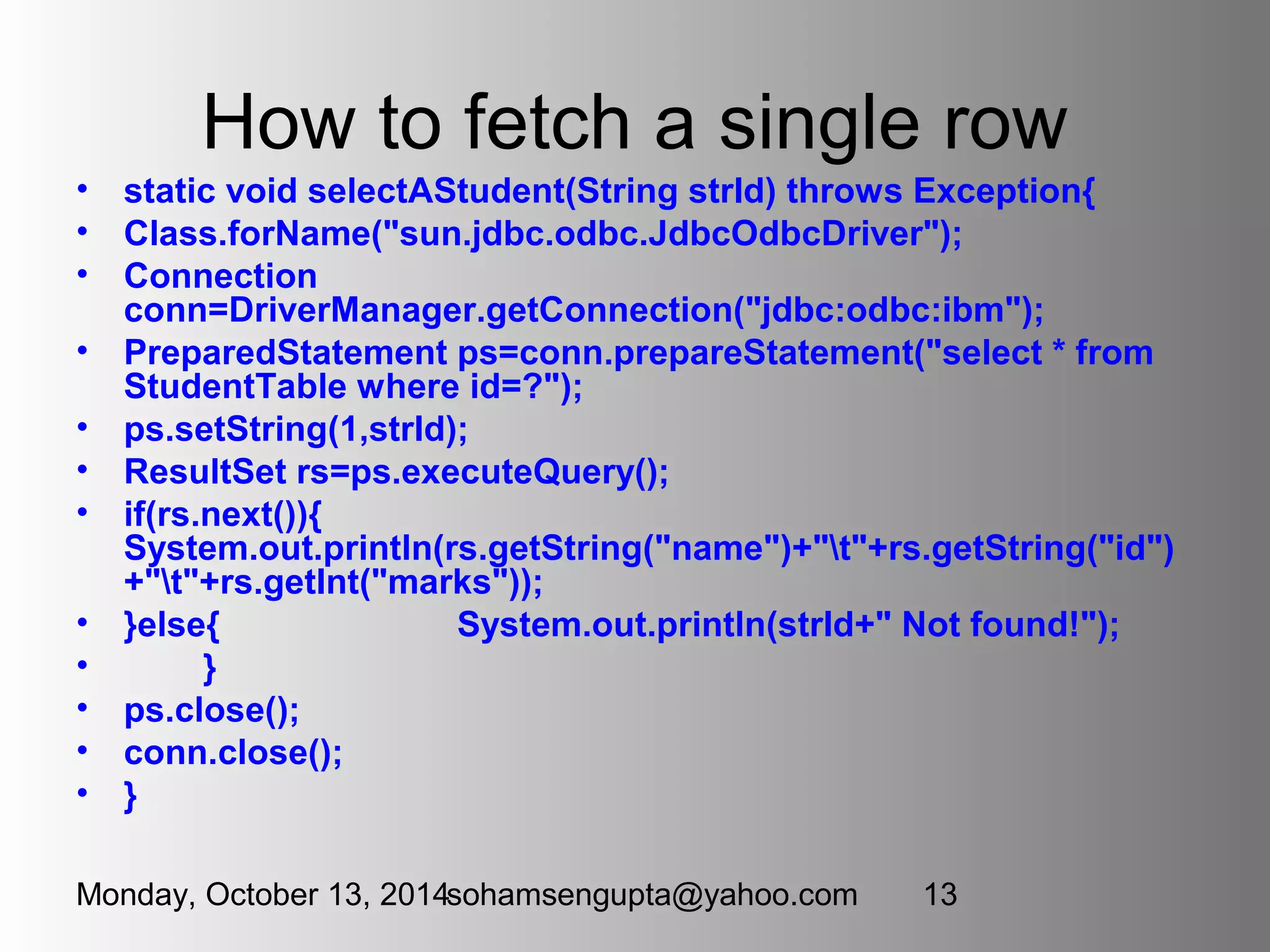 How to fetch a single row 
• static void selectAStudent(String strId) throws Exception{ 
• Class.forName("sun.jdbc.odbc.JdbcOdbcDriver"); 
• Connection 
conn=DriverManager.getConnection("jdbc:odbc:ibm"); 
• PreparedStatement ps=conn.prepareStatement("select * from 
StudentTable where id=?"); 
• ps.setString(1,strId); 
• ResultSet rs=ps.executeQuery(); 
• if(rs.next()){ 
System.out.println(rs.getString("name")+"t"+rs.getString("id") 
+"t"+rs.getInt("marks")); 
• }else{ System.out.println(strId+" Not found!"); 
• } 
• ps.close(); 
• conn.close(); 
• } 
Monday, October 13, 2014sohamsengupta@yahoo.com 13 
 