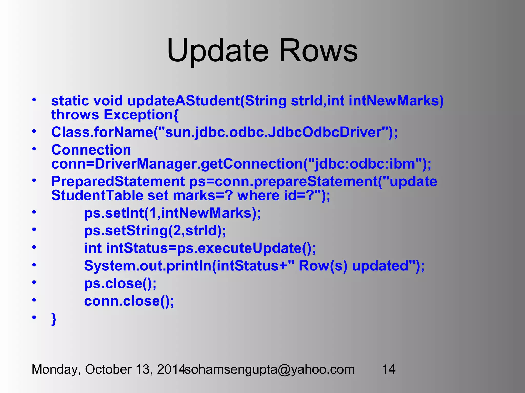 Update Rows 
• static void updateAStudent(String strId,int intNewMarks) 
throws Exception{ 
• Class.forName("sun.jdbc.odbc.JdbcOdbcDriver"); 
• Connection 
conn=DriverManager.getConnection("jdbc:odbc:ibm"); 
• PreparedStatement ps=conn.prepareStatement("update 
StudentTable set marks=? where id=?"); 
• ps.setInt(1,intNewMarks); 
• ps.setString(2,strId); 
• int intStatus=ps.executeUpdate(); 
• System.out.println(intStatus+" Row(s) updated"); 
• ps.close(); 
• conn.close(); 
• } 
Monday, October 13, 2014sohamsengupta@yahoo.com 14 
 