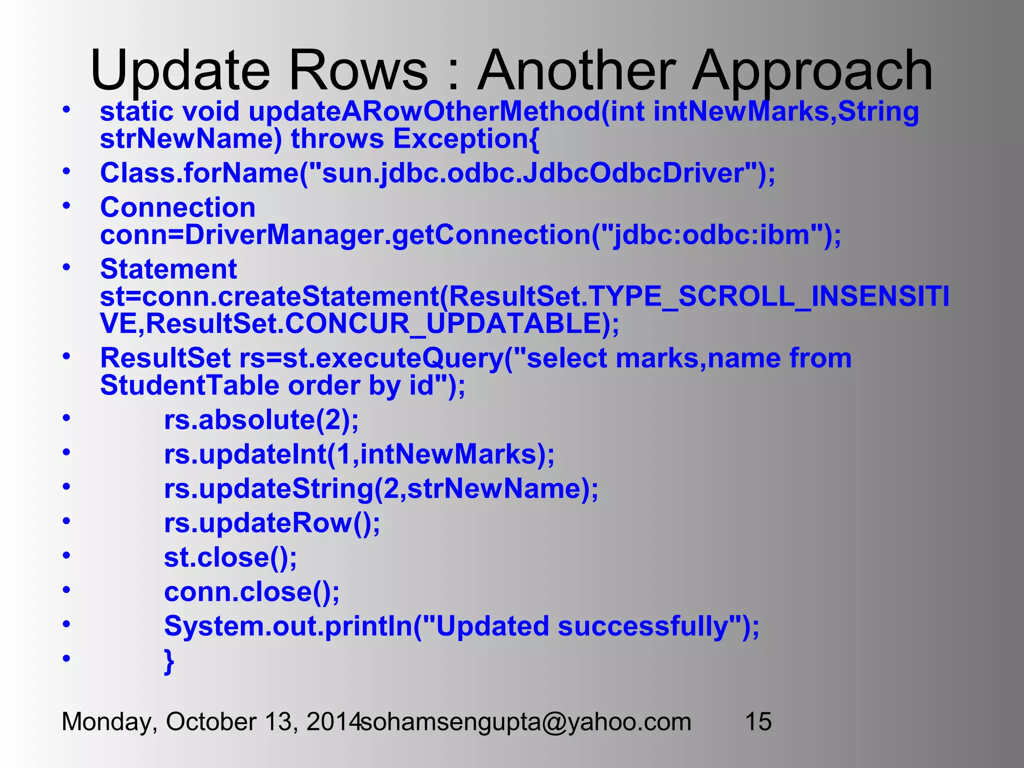 Update Rows : Another Approach 
• static void updateARowOtherMethod(int intNewMarks,String 
strNewName) throws Exception{ 
• Class.forName("sun.jdbc.odbc.JdbcOdbcDriver"); 
• Connection 
conn=DriverManager.getConnection("jdbc:odbc:ibm"); 
• Statement 
st=conn.createStatement(ResultSet.TYPE_SCROLL_INSENSITI 
VE,ResultSet.CONCUR_UPDATABLE); 
• ResultSet rs=st.executeQuery("select marks,name from 
StudentTable order by id"); 
• rs.absolute(2); 
• rs.updateInt(1,intNewMarks); 
• rs.updateString(2,strNewName); 
• rs.updateRow(); 
• st.close(); 
• conn.close(); 
• System.out.println("Updated successfully"); 
• } 
Monday, October 13, 2014sohamsengupta@yahoo.com 15 
 
