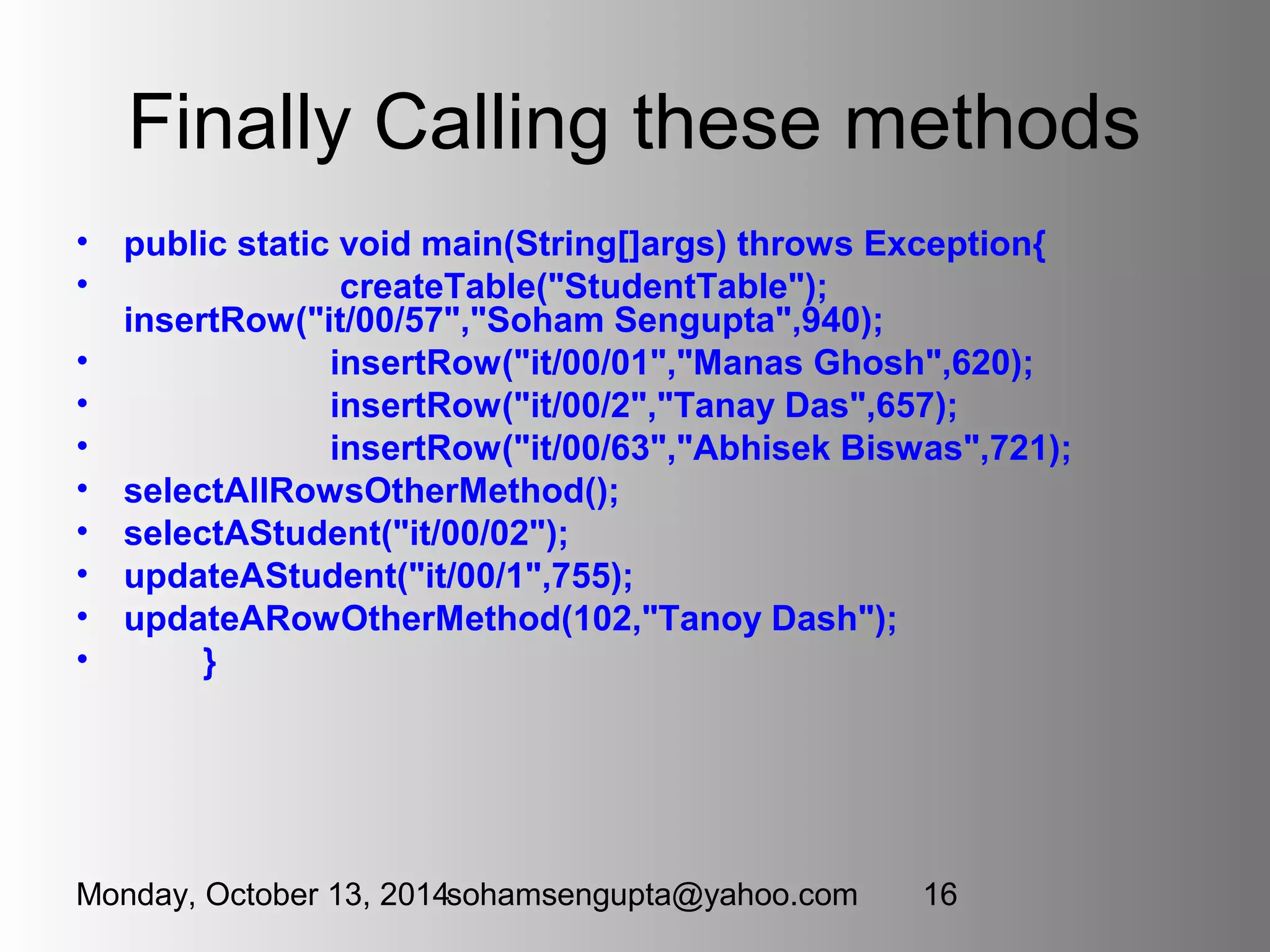 Finally Calling these methods 
• public static void main(String[]args) throws Exception{ 
• createTable("StudentTable"); 
insertRow("it/00/57","Soham Sengupta",940); 
• insertRow("it/00/01","Manas Ghosh",620); 
• insertRow("it/00/2","Tanay Das",657); 
• insertRow("it/00/63","Abhisek Biswas",721); 
• selectAllRowsOtherMethod(); 
• selectAStudent("it/00/02"); 
• updateAStudent("it/00/1",755); 
• updateARowOtherMethod(102,"Tanoy Dash"); 
• } 
Monday, October 13, 2014sohamsengupta@yahoo.com 16 
 