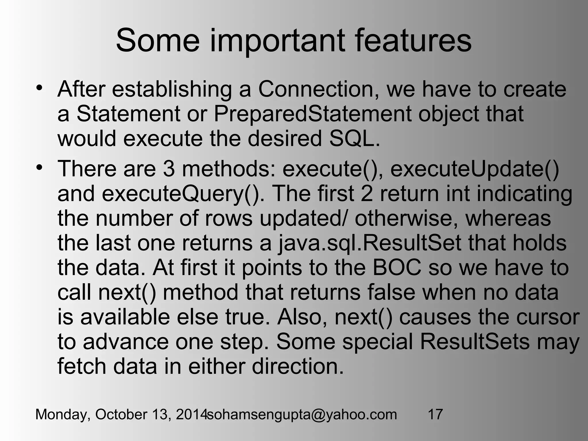Some important features 
• After establishing a Connection, we have to create 
a Statement or PreparedStatement object that 
would execute the desired SQL. 
• There are 3 methods: execute(), executeUpdate() 
and executeQuery(). The first 2 return int indicating 
the number of rows updated/ otherwise, whereas 
the last one returns a java.sql.ResultSet that holds 
the data. At first it points to the BOC so we have to 
call next() method that returns false when no data 
is available else true. Also, next() causes the cursor 
to advance one step. Some special ResultSets may 
fetch data in either direction. 
Monday, October 13, 2014sohamsengupta@yahoo.com 17 
 