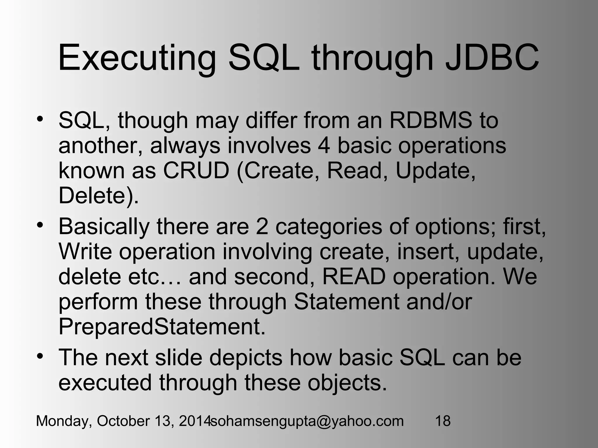 Executing SQL through JDBC 
• SQL, though may differ from an RDBMS to 
another, always involves 4 basic operations 
known as CRUD (Create, Read, Update, 
Delete). 
• Basically there are 2 categories of options; first, 
Write operation involving create, insert, update, 
delete etc… and second, READ operation. We 
perform these through Statement and/or 
PreparedStatement. 
• The next slide depicts how basic SQL can be 
executed through these objects. 
Monday, October 13, 2014sohamsengupta@yahoo.com 18 
 