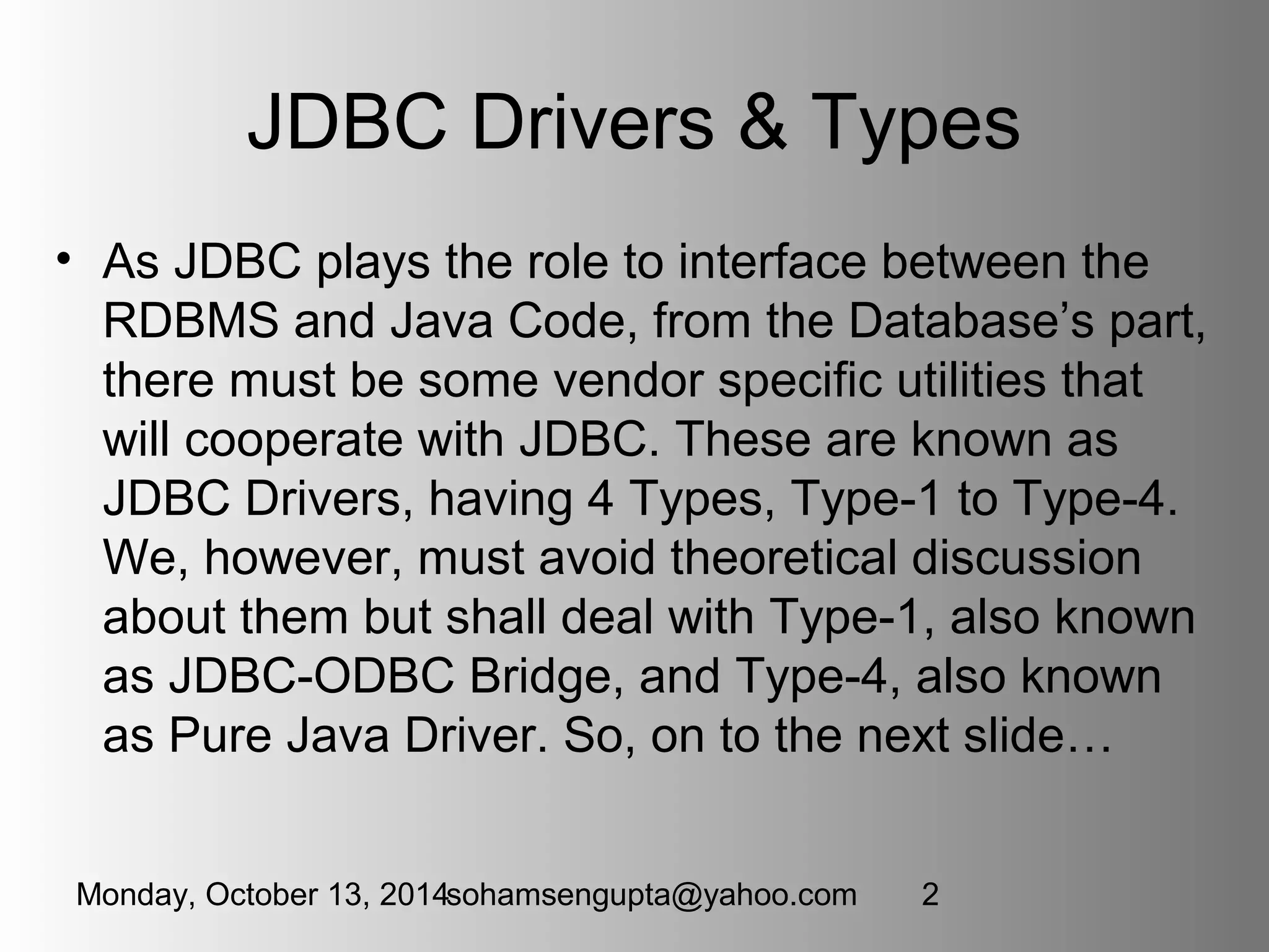JDBC Drivers & Types 
• As JDBC plays the role to interface between the 
RDBMS and Java Code, from the Database’s part, 
there must be some vendor specific utilities that 
will cooperate with JDBC. These are known as 
JDBC Drivers, having 4 Types, Type-1 to Type-4. 
We, however, must avoid theoretical discussion 
about them but shall deal with Type-1, also known 
as JDBC-ODBC Bridge, and Type-4, also known 
as Pure Java Driver. So, on to the next slide… 
Monday, October 13, 2014sohamsengupta@yahoo.com 2 
 