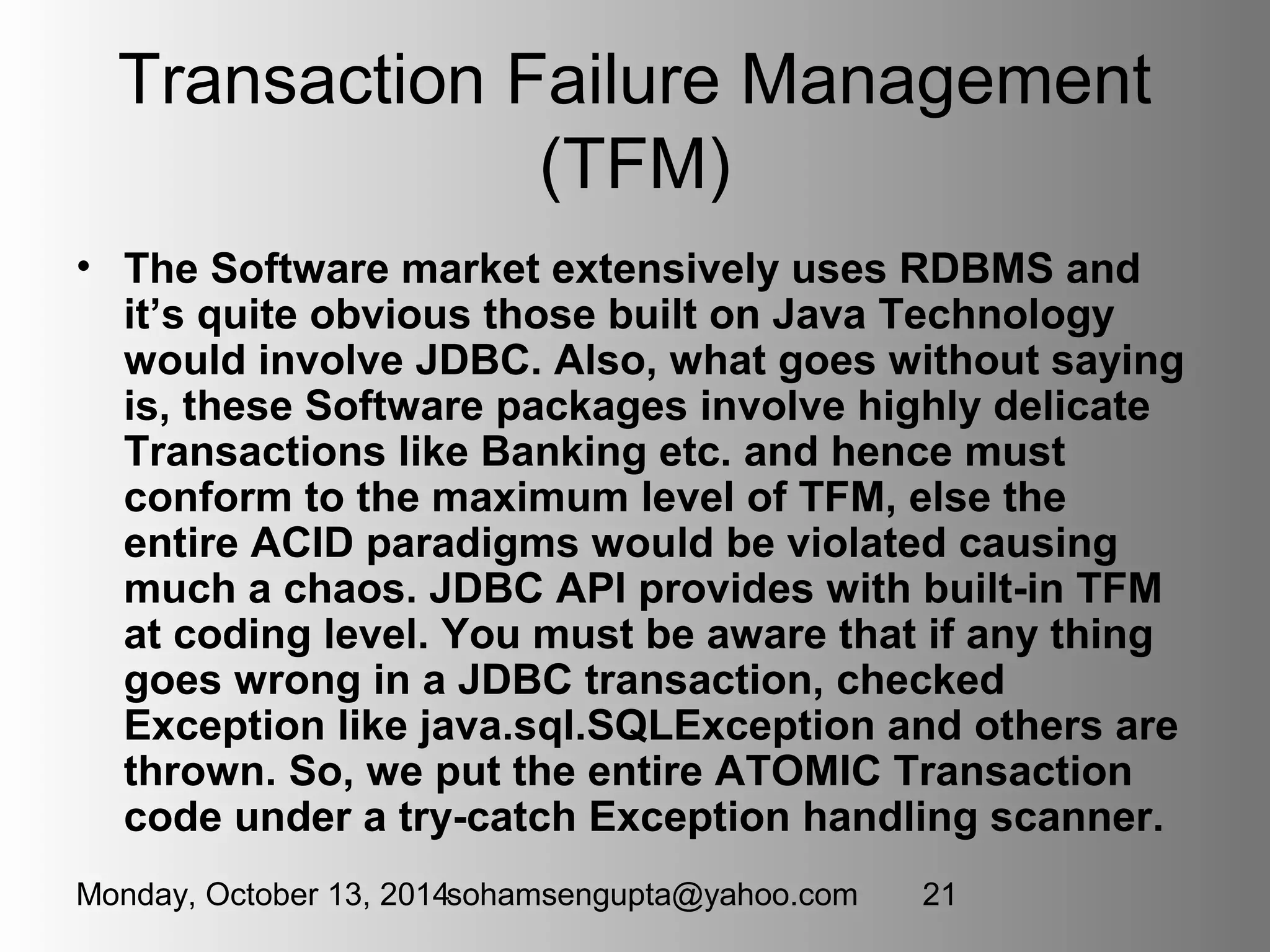 Transaction Failure Management 
(TFM) 
• The Software market extensively uses RDBMS and 
it’s quite obvious those built on Java Technology 
would involve JDBC. Also, what goes without saying 
is, these Software packages involve highly delicate 
Transactions like Banking etc. and hence must 
conform to the maximum level of TFM, else the 
entire ACID paradigms would be violated causing 
much a chaos. JDBC API provides with built-in TFM 
at coding level. You must be aware that if any thing 
goes wrong in a JDBC transaction, checked 
Exception like java.sql.SQLException and others are 
thrown. So, we put the entire ATOMIC Transaction 
code under a try-catch Exception handling scanner. 
Monday, October 13, 2014sohamsengupta@yahoo.com 21 
 