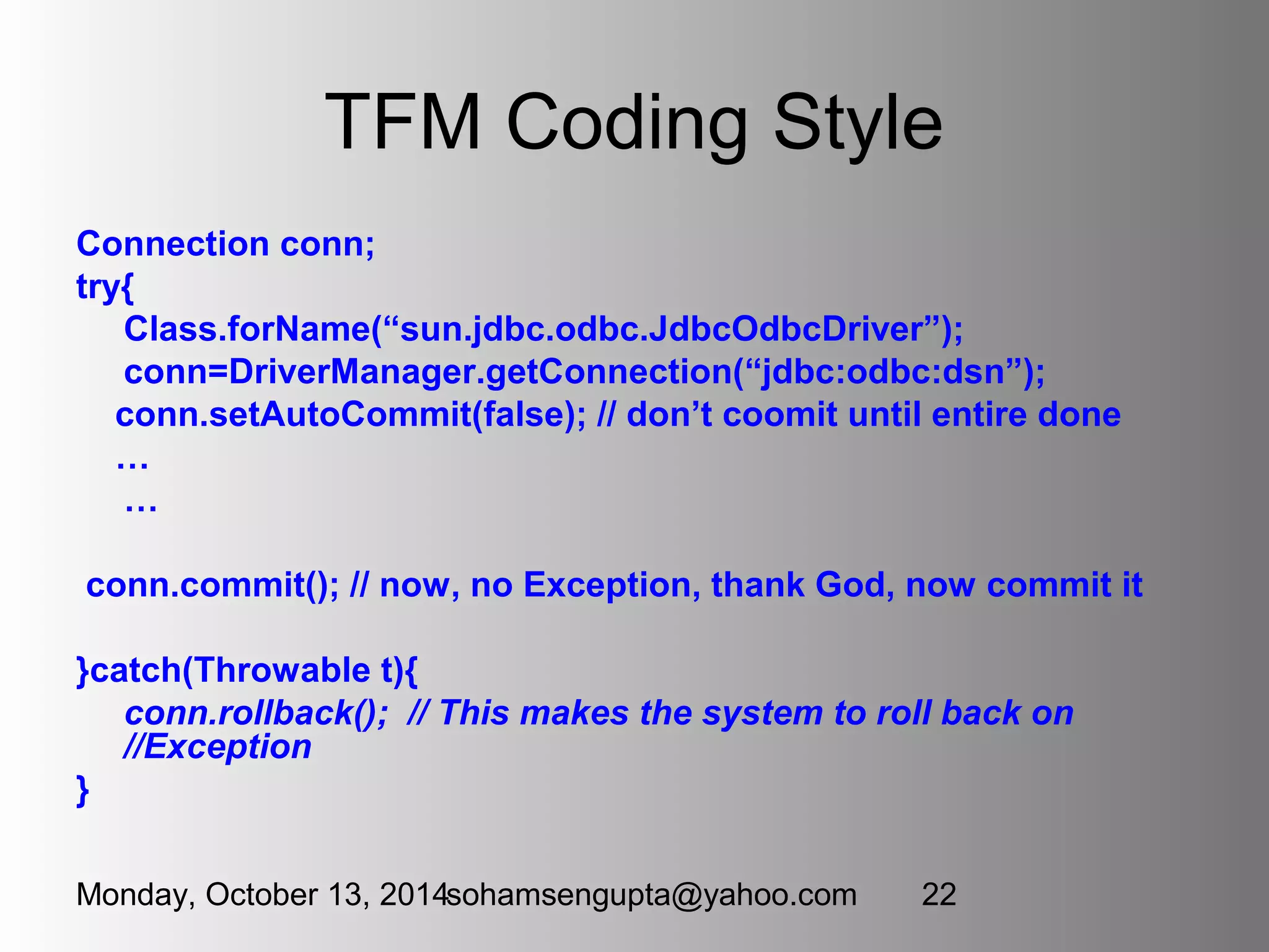 TFM Coding Style 
Connection conn; 
try{ 
Class.forName(“sun.jdbc.odbc.JdbcOdbcDriver”); 
conn=DriverManager.getConnection(“jdbc:odbc:dsn”); 
conn.setAutoCommit(false); // don’t coomit until entire done 
… 
… 
conn.commit(); // now, no Exception, thank God, now commit it 
}catch(Throwable t){ 
conn.rollback(); // This makes the system to roll back on 
//Exception 
} 
Monday, October 13, 2014sohamsengupta@yahoo.com 22 
