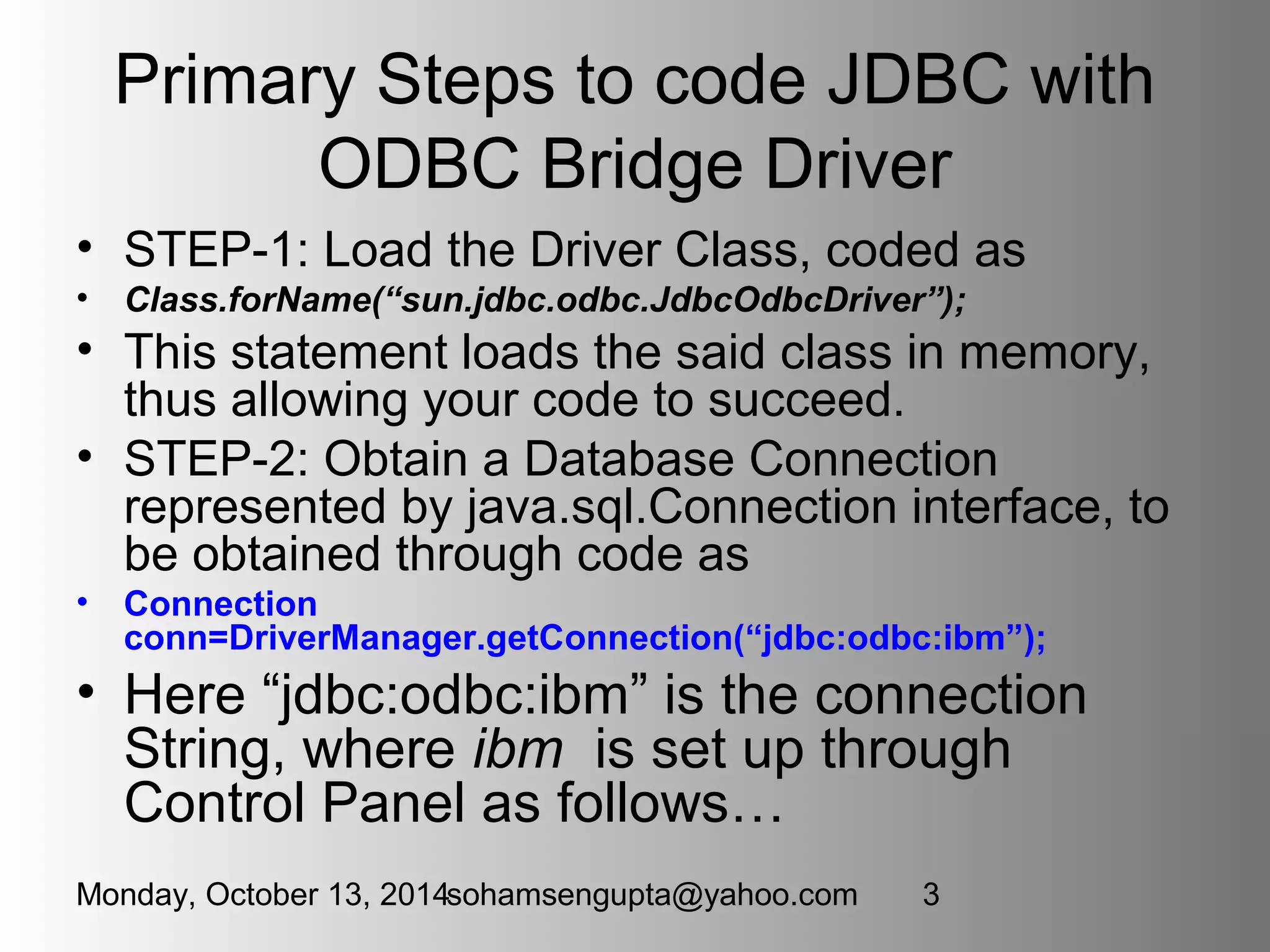 Primary Steps to code JDBC with 
ODBC Bridge Driver 
• STEP-1: Load the Driver Class, coded as 
• Class.forName(“sun.jdbc.odbc.JdbcOdbcDriver”); 
• This statement loads the said class in memory, 
thus allowing your code to succeed. 
• STEP-2: Obtain a Database Connection 
represented by java.sql.Connection interface, to 
be obtained through code as 
• Connection 
conn=DriverManager.getConnection(“jdbc:odbc:ibm”); 
• Here “jdbc:odbc:ibm” is the connection 
String, where ibm is set up through 
Control Panel as follows… 
Monday, October 13, 2014sohamsengupta@yahoo.com 3 
 