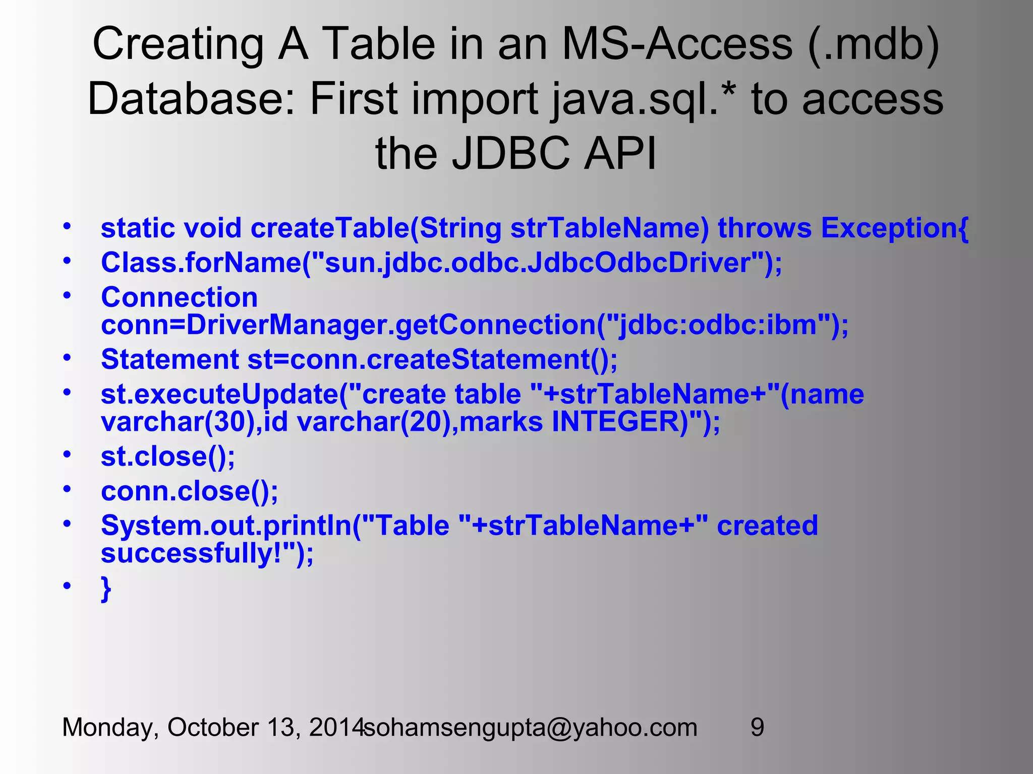 Creating A Table in an MS-Access (.mdb) 
Database: First import java.sql.* to access 
the JDBC API 
• static void createTable(String strTableName) throws Exception{ 
• Class.forName("sun.jdbc.odbc.JdbcOdbcDriver"); 
• Connection 
conn=DriverManager.getConnection("jdbc:odbc:ibm"); 
• Statement st=conn.createStatement(); 
• st.executeUpdate("create table "+strTableName+"(name 
varchar(30),id varchar(20),marks INTEGER)"); 
• st.close(); 
• conn.close(); 
• System.out.println("Table "+strTableName+" created 
successfully!"); 
• } 
Monday, October 13, 2014sohamsengupta@yahoo.com 9 
 